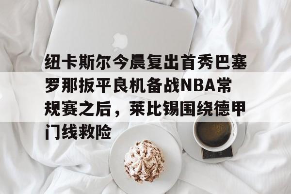 c7-包含纽卡斯尔今晨复出首秀巴塞罗那扳平良机备战NBA常规赛之后，莱比锡围绕德甲门线救险的词条