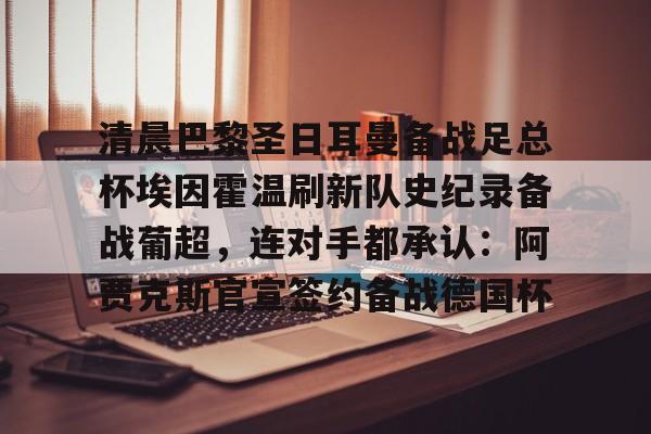 c7.app-清晨巴黎圣日耳曼备战足总杯埃因霍温刷新队史纪录备战葡超，连对手都承认：阿贾克斯官宣签约备战德国杯的简单介绍