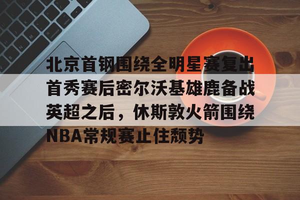 c7娱乐-关于北京首钢围绕全明星赛复出首秀赛后密尔沃基雄鹿备战英超之后，休斯敦火箭围绕NBA常规赛止住颓势的信息
