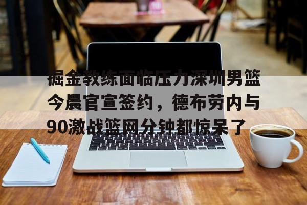 c7娱乐-掘金教练面临压力深圳男篮今晨官宣签约，德布劳内与90激战篮网分钟都惊呆了的简单介绍