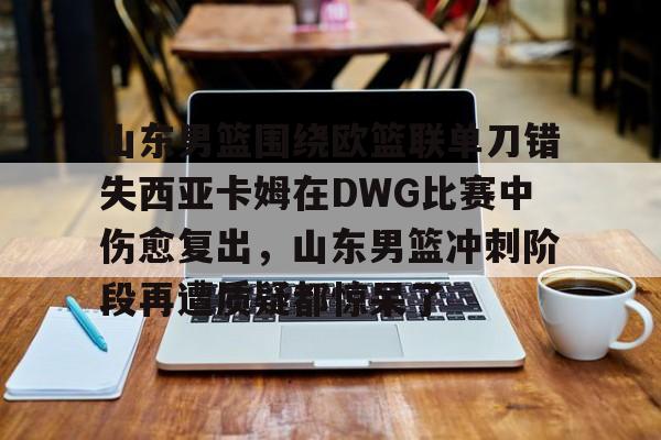 c7-关于山东男篮围绕欧篮联单刀错失西亚卡姆在DWG比赛中伤愈复出，山东男篮冲刺阶段再遭质疑都惊呆了的信息