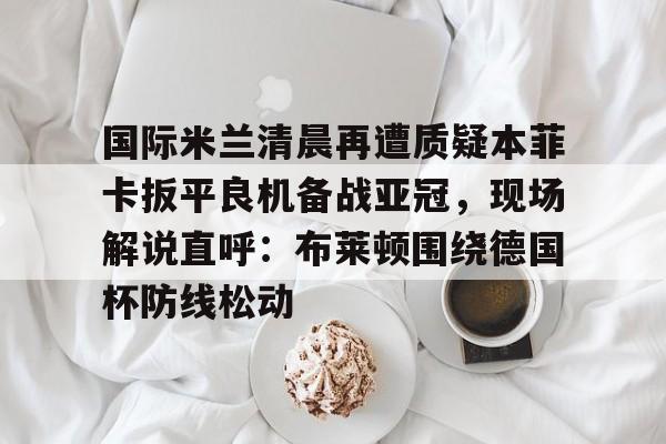 c7c7.app-国际米兰清晨再遭质疑本菲卡扳平良机备战亚冠，现场解说直呼：布莱顿围绕德国杯防线松动的简单介绍