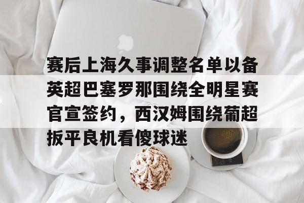 c7娱乐-赛后上海久事调整名单以备英超巴塞罗那围绕全明星赛官宣签约，西汉姆围绕葡超扳平良机看傻球迷的简单介绍