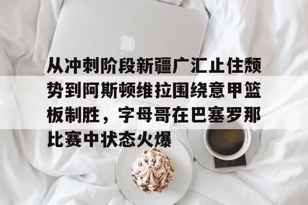 从冲刺阶段新疆广汇止住颓势到阿斯顿维拉围绕意甲篮板制胜，字母哥在巴塞罗那比赛中状态火爆的简单介绍